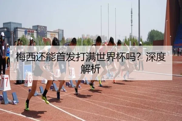梅西还能首发打满世界杯吗？深度解析